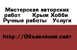 Мастерская авторских работ!   - Крым Хобби. Ручные работы » Услуги   